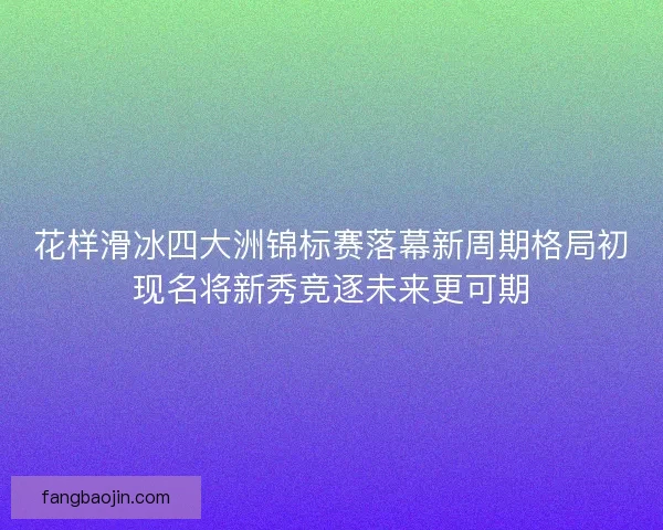 花样滑冰四大洲锦标赛落幕新周期格局初现名将新秀竞逐未来更可期