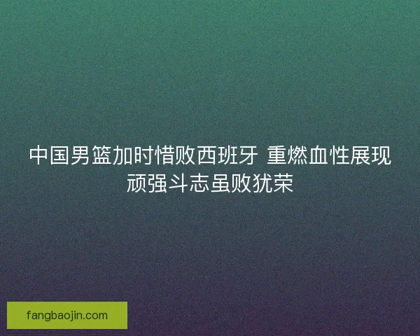 中国男篮加时惜败西班牙 重燃血性展现顽强斗志虽败犹荣
