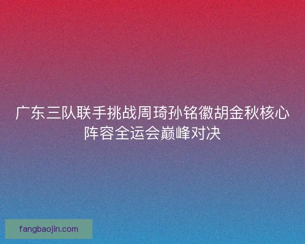 广东三队联手挑战周琦孙铭徽胡金秋核心阵容全运会巅峰对决