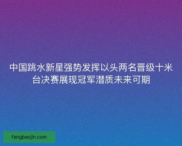 中国跳水新星强势发挥以头两名晋级十米台决赛展现冠军潜质未来可期